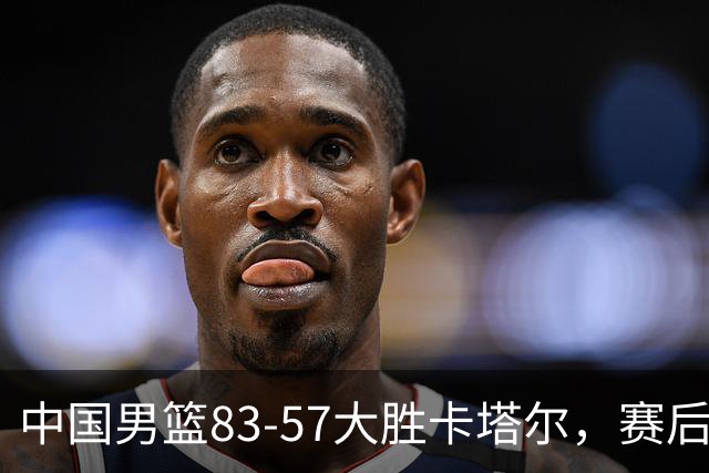 中国男篮83-57大胜卡塔尔，赛后球员表现评分：4满分3优秀 2及格