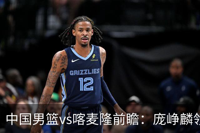中国男篮vs喀麦隆前瞻：庞峥麟领衔后卫国手有望大战NBA现役球员