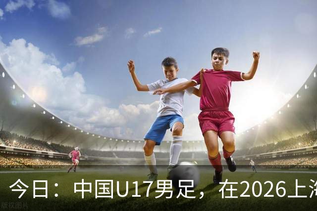 今日：中国U17男足，在2026上海明日之星冠军杯上