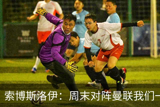 索博斯洛伊：周末对阵曼联我们一定要进球