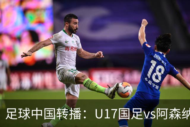 足球中国转播：U17国足vs阿森纳U17，万项、帅惟浩、李钧鹏缺阵